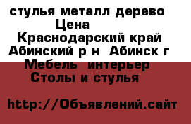 стулья металл дерево › Цена ­ 500 - Краснодарский край, Абинский р-н, Абинск г. Мебель, интерьер » Столы и стулья   